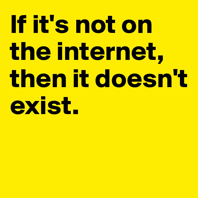 If it's not on 
the internet, then it doesn't 
exist. 

