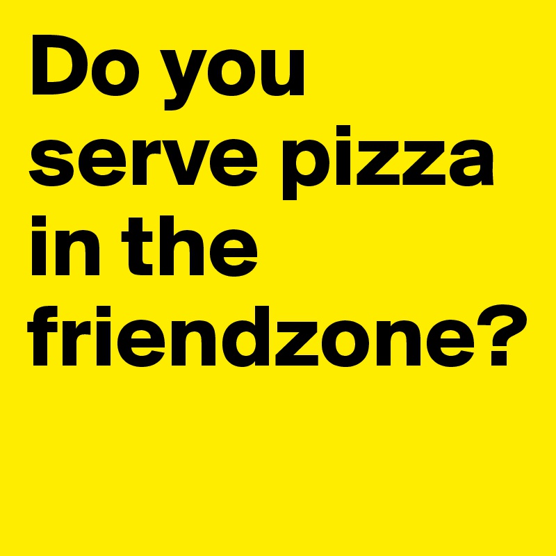 Do you serve pizza in the friendzone?
