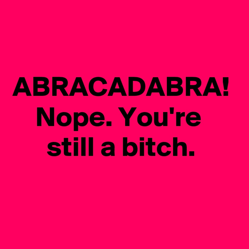 
 ABRACADABRA!
    Nope. You're            still a bitch.