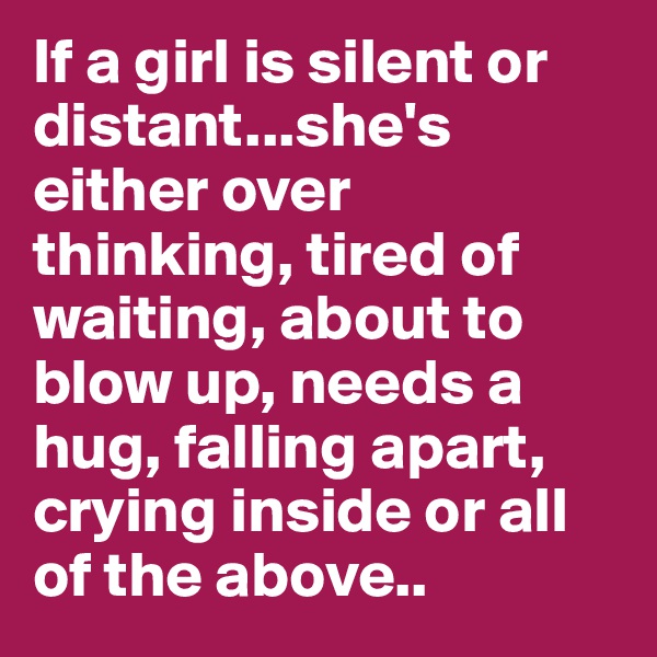 If a girl is silent or distant...she's either over thinking, tired of waiting, about to blow up, needs a hug, falling apart, crying inside or all of the above..