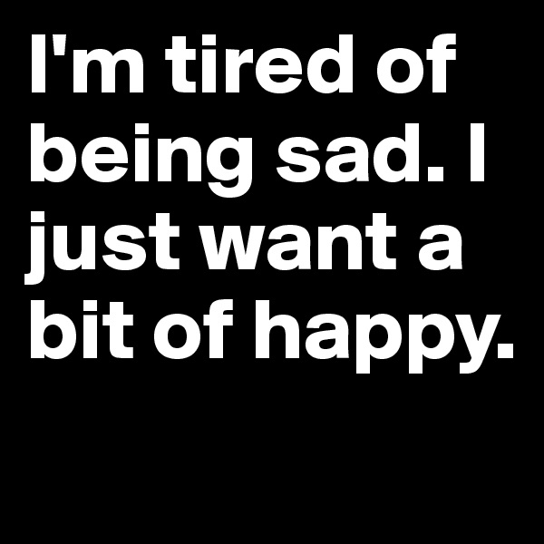 I'm tired of being sad. I just want a bit of happy.
