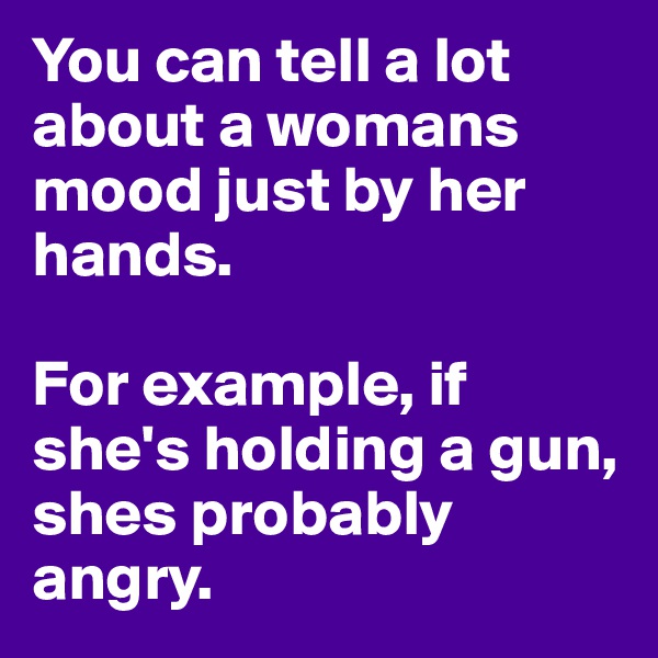 You can tell a lot about a womans mood just by her hands. 

For example, if she's holding a gun, shes probably angry.
