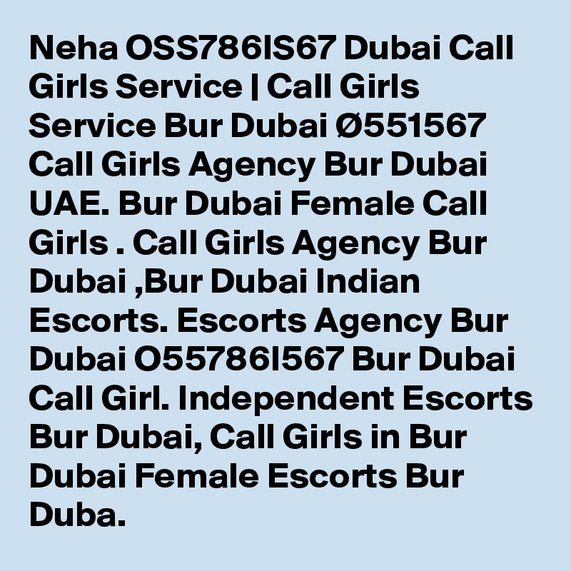 Neha OSS786IS67 Dubai Call Girls Service | Call Girls Service Bur Dubai Ø551567 Call Girls Agency Bur Dubai UAE. Bur Dubai Female Call Girls . Call Girls Agency Bur Dubai ,Bur Dubai Indian Escorts. Escorts Agency Bur Dubai O55786I567 Bur Dubai Call Girl. Independent Escorts Bur Dubai, Call Girls in Bur Dubai Female Escorts Bur Duba.