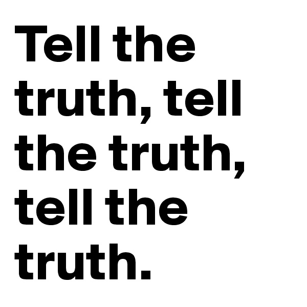 Tell the truth, tell the truth, tell the truth.