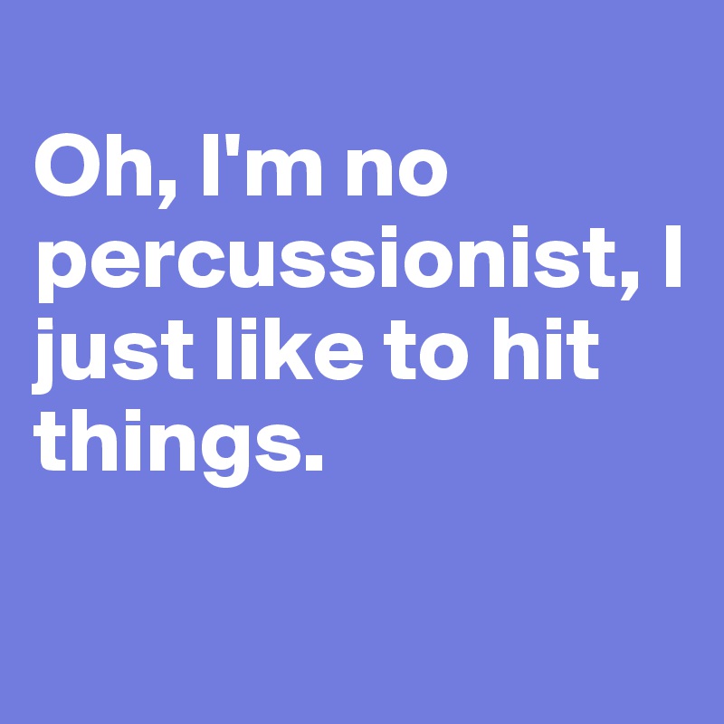 
Oh, I'm no 
percussionist, I just like to hit things.

