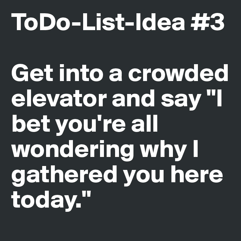 ToDo-List-Idea #3

Get into a crowded elevator and say "I bet you're all wondering why I gathered you here today."