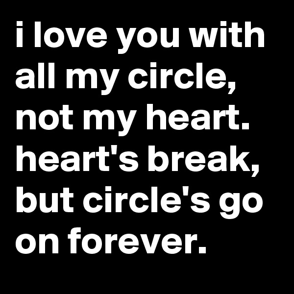i love you with all my circle, not my heart. heart's break, but circle's go on forever.