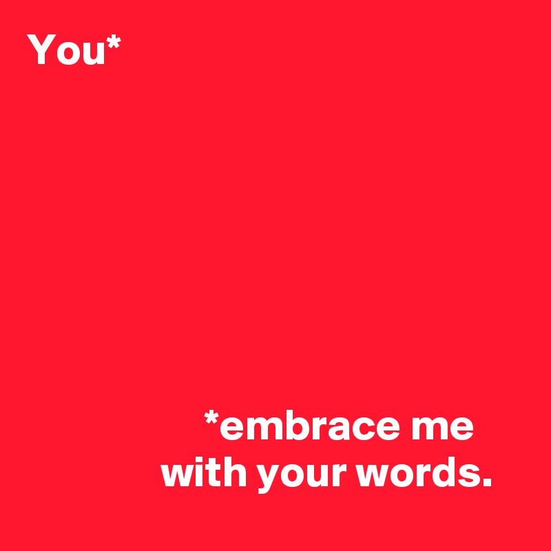 You*







                    *embrace me 
               with your words.
