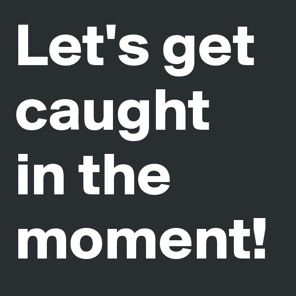 Let's get caught in the moment!