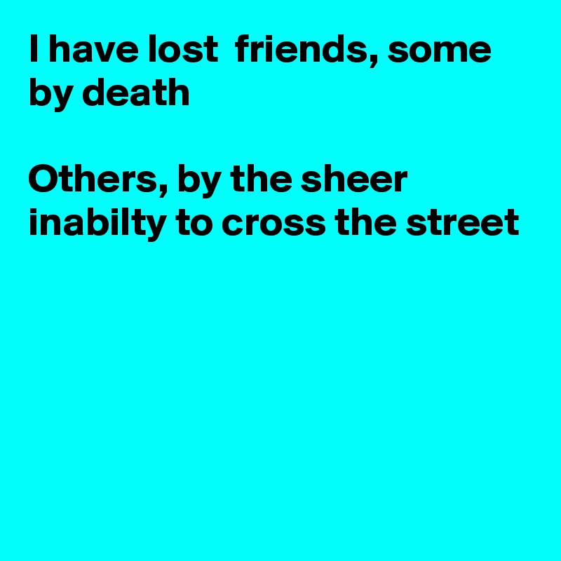 I have lost  friends, some by death

Others, by the sheer inabilty to cross the street





