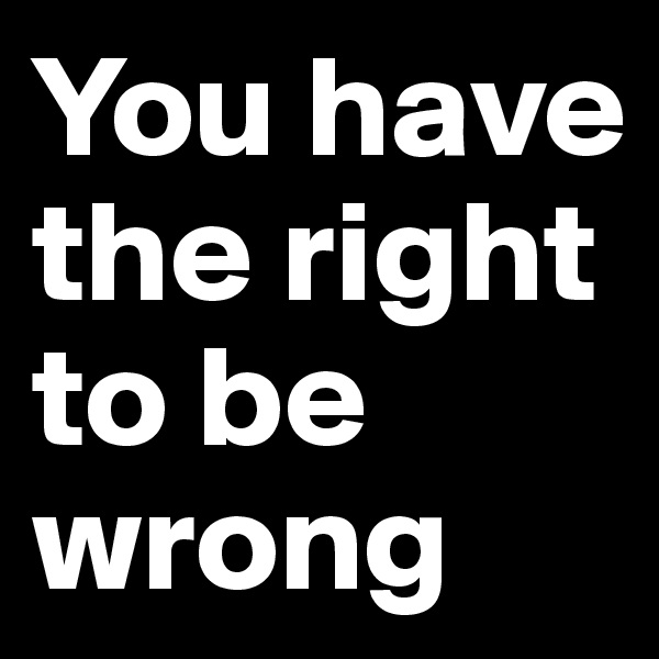 You have the right to be wrong