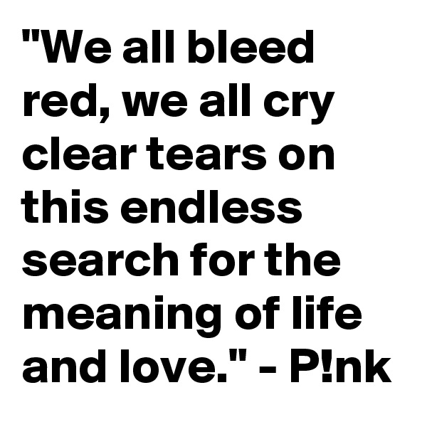 "We all bleed red, we all cry clear tears on this endless search for the meaning of life and love." - P!nk