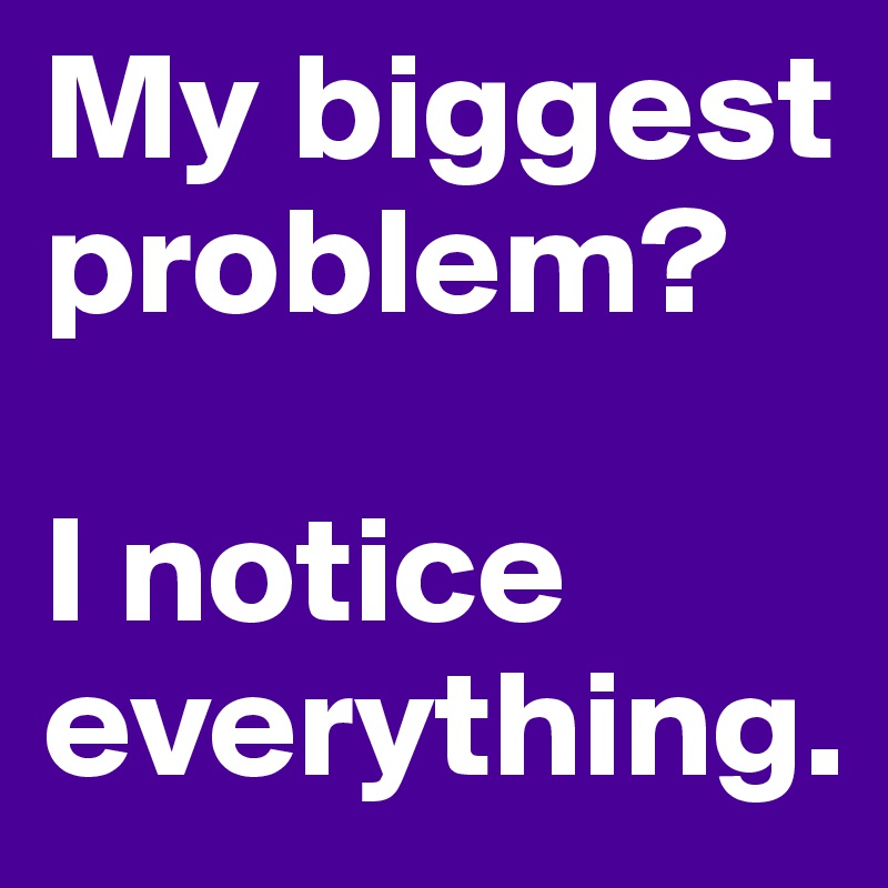 My biggest problem?  

I notice everything.