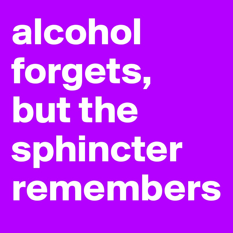 alcohol forgets, 
but the sphincter remembers
