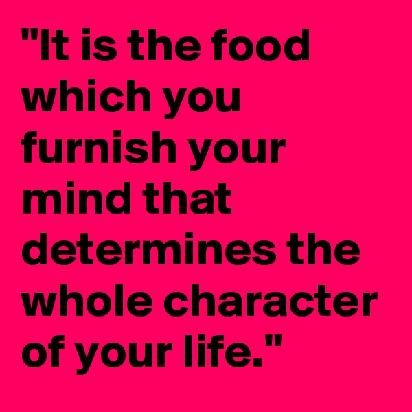 "It is the food which you furnish your mind that determines the whole character of your life."
