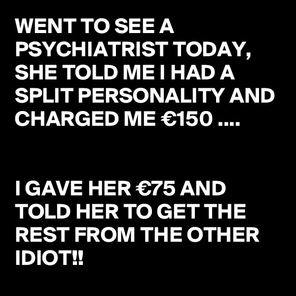 WENT TO SEE A PSYCHIATRIST TODAY,
SHE TOLD ME I HAD A SPLIT PERSONALITY AND CHARGED ME €150 ....


I GAVE HER €75 AND TOLD HER TO GET THE REST FROM THE OTHER IDIOT!!