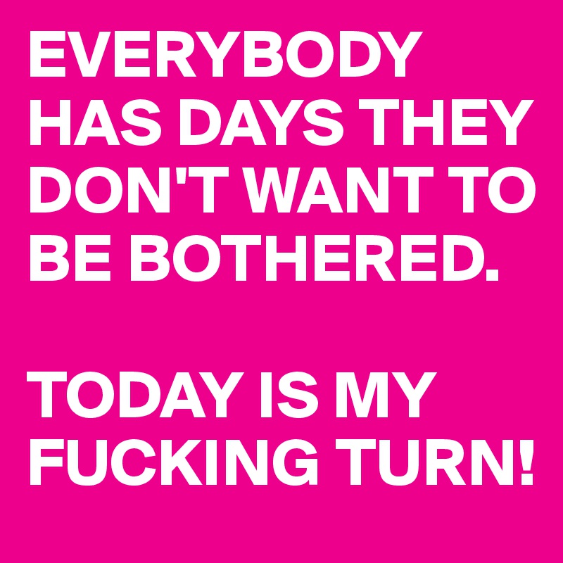 EVERYBODY HAS DAYS THEY DON'T WANT TO BE BOTHERED. 

TODAY IS MY FUCKING TURN!