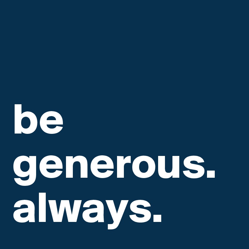 

be generous.
always.