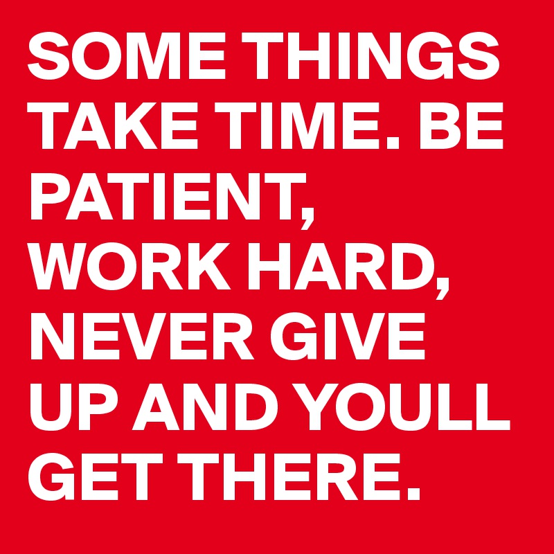 SOME THINGS TAKE TIME. BE PATIENT, WORK HARD, NEVER GIVE UP AND YOULL GET THERE.