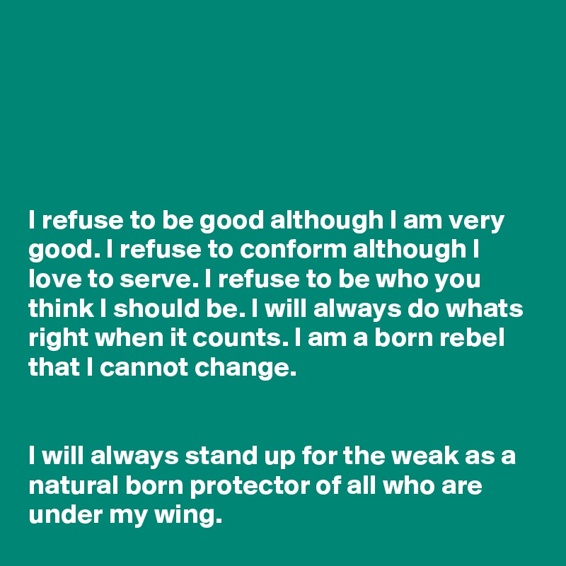 





I refuse to be good although I am very good. I refuse to conform although I love to serve. I refuse to be who you think I should be. I will always do whats right when it counts. I am a born rebel that I cannot change.


I will always stand up for the weak as a natural born protector of all who are under my wing.