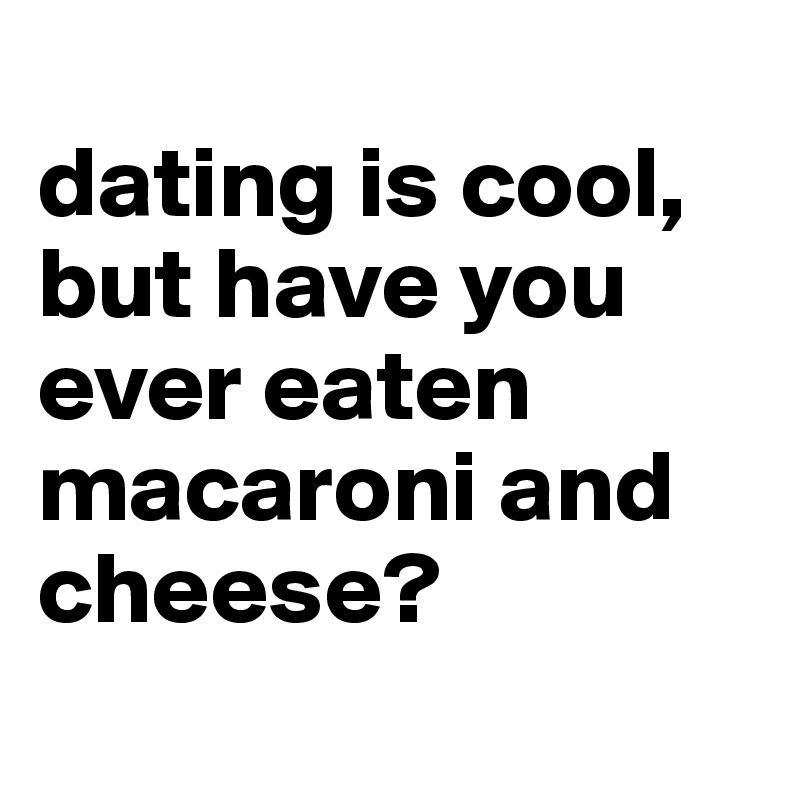 
dating is cool, 
but have you ever eaten macaroni and cheese?
