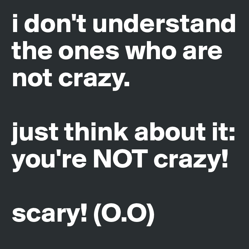 i don't understand the ones who are not crazy. 

just think about it: you're NOT crazy! 

scary! (O.O)