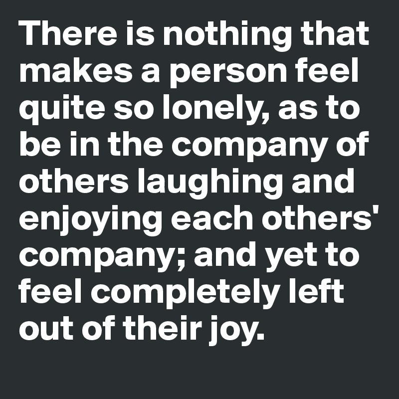 There is nothing that makes a person feel quite so lonely, as to be in the company of others laughing and enjoying each others' company; and yet to feel completely left out of their joy.