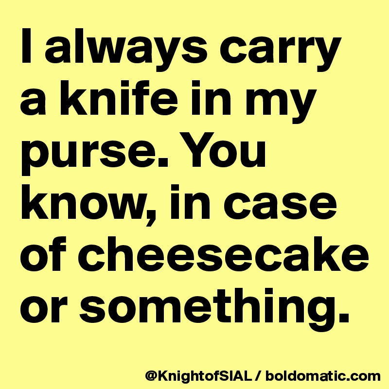 I always carry a knife in my purse. You know, in case of cheesecake or something.