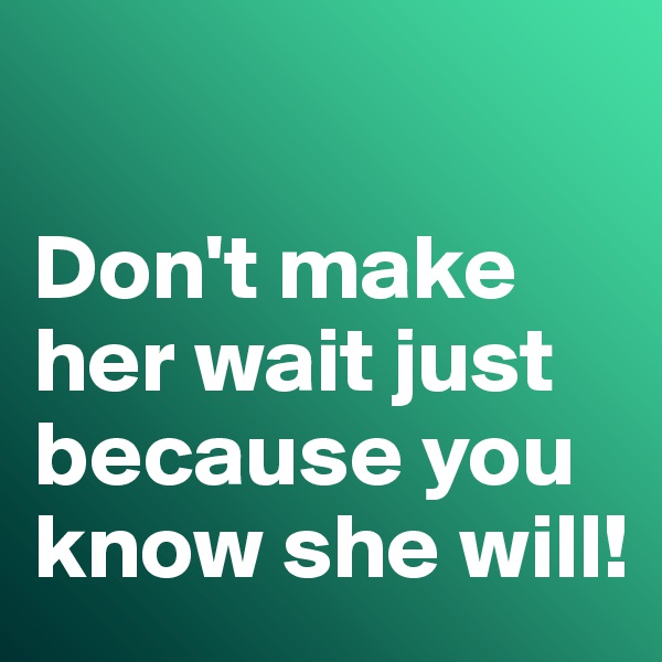 

Don't make her wait just because you know she will!