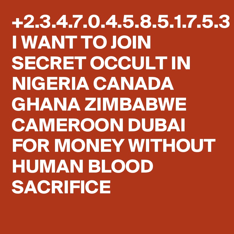 +2.3.4.7.0.4.5.8.5.1.7.5.3
I WANT TO JOIN SECRET OCCULT IN NIGERIA CANADA GHANA ZIMBABWE CAMEROON DUBAI FOR MONEY WITHOUT HUMAN BLOOD SACRIFICE 