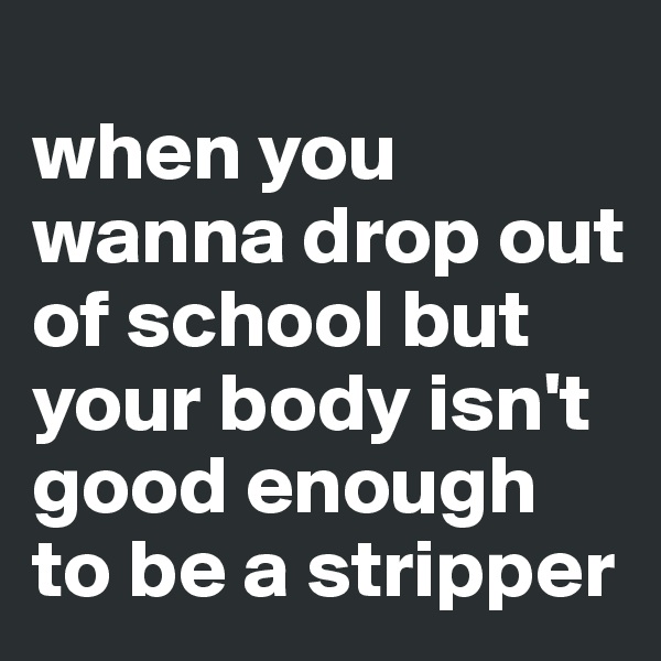 
when you wanna drop out of school but your body isn't good enough to be a stripper