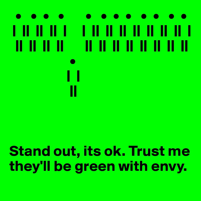   •   •  •   •       •   •  •  •   •  •   •  •
 |  ||  ||  ||  |     |  ||  ||  ||  ||  ||  ||  ||  |
  ||  ||  ||  ||       ||  ||  ||  ||  ||  ||  ||  ||
                    •
                   |  |
                    ||



Stand out, its ok. Trust me they'll be green with envy.