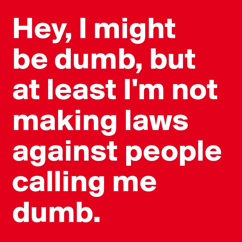 Hey, I might 
be dumb, but at least I'm not making laws against people calling me dumb. 