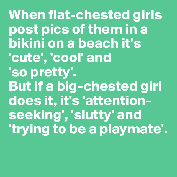 When flat-chested girls post pics of them in a bikini on a beach it's 'cute', 'cool' and 
'so pretty'. 
But if a big-chested girl does it, it's 'attention-seeking', 'slutty' and 'trying to be a playmate'. 
