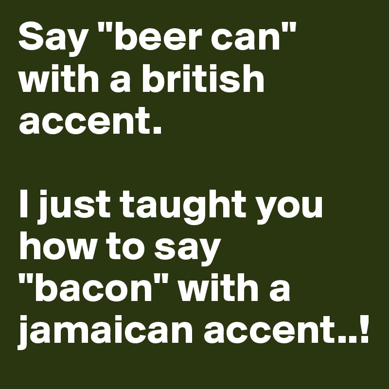 Say "beer can" with a british accent.

I just taught you how to say "bacon" with a jamaican accent..!