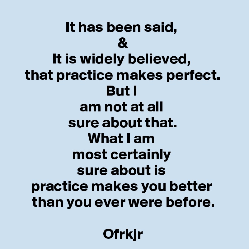 It has been said, 
&
It is widely believed, 
that practice makes perfect.
But I 
am not at all 
sure about that.
What I am 
most certainly 
sure about is 
practice makes you better 
than you ever were before.

Ofrkjr