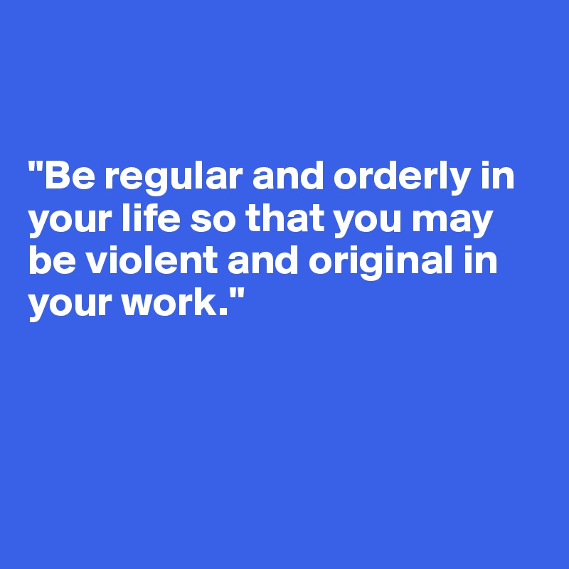 


"Be regular and orderly in your life so that you may be violent and original in your work." 




