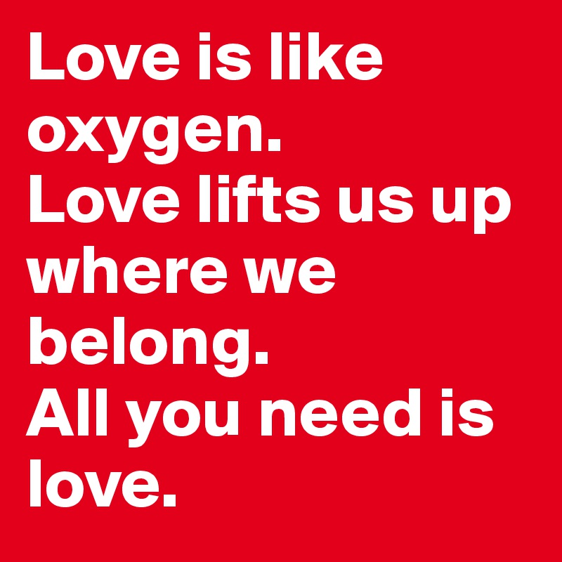 Love is like oxygen. 
Love lifts us up where we belong. 
All you need is love.