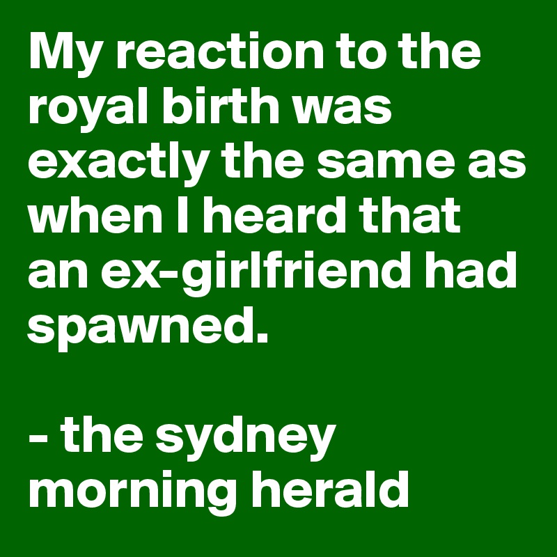 My reaction to the royal birth was exactly the same as when I heard that an ex-girlfriend had spawned.

- the sydney morning herald