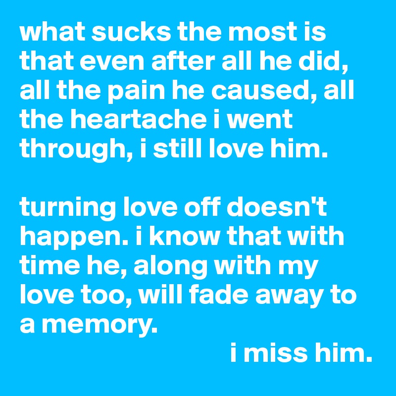 what sucks the most is that even after all he did, all the pain he caused, all the heartache i went through, i still love him. 

turning love off doesn't happen. i know that with time he, along with my love too, will fade away to a memory. 
                                    i miss him. 