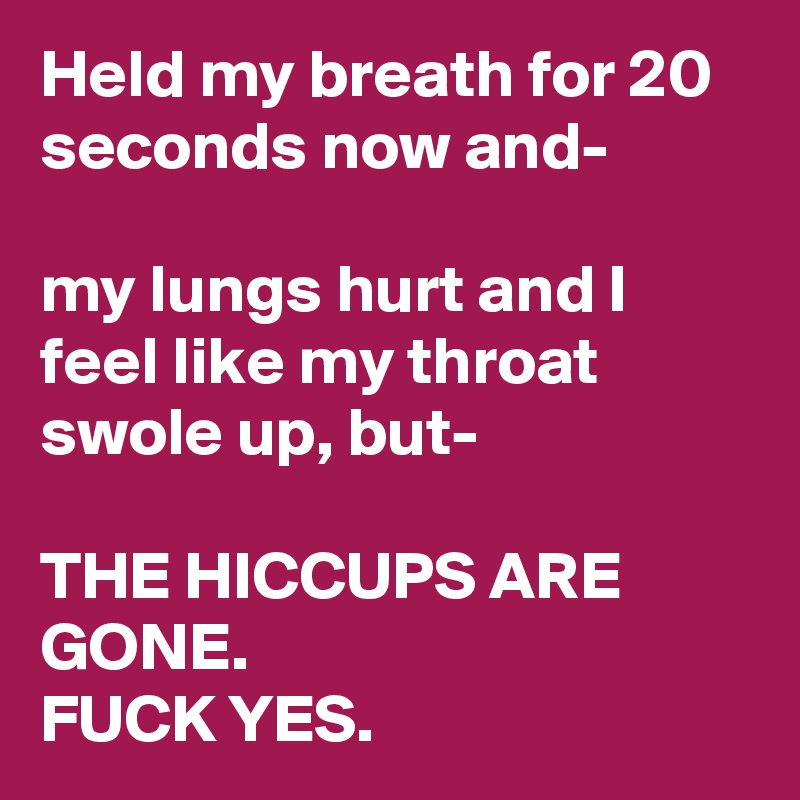 Held my breath for 20 seconds now and-

my lungs hurt and I feel like my throat swole up, but-

THE HICCUPS ARE GONE.
FUCK YES.