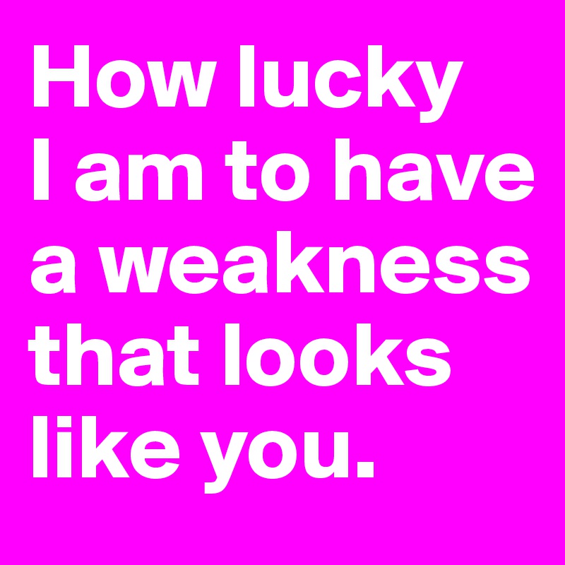 How lucky 
I am to have a weakness that looks like you.