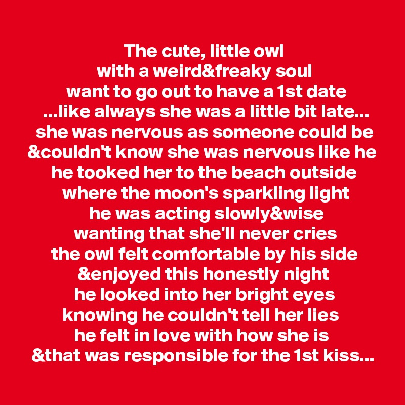 
                           The cute, little owl
                    with a weird&freaky soul
            want to go out to have a 1st date
      ...like always she was a little bit late...
    she was nervous as someone could be
  &couldn't know she was nervous like he
        he tooked her to the beach outside
           where the moon's sparkling light
                  he was acting slowly&wise
              wanting that she'll never cries
        the owl felt comfortable by his side
               &enjoyed this honestly night
              he looked into her bright eyes
           knowing he couldn't tell her lies
              he felt in love with how she is
   &that was responsible for the 1st kiss...