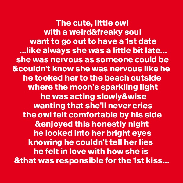 
                           The cute, little owl
                    with a weird&freaky soul
            want to go out to have a 1st date
      ...like always she was a little bit late...
    she was nervous as someone could be
  &couldn't know she was nervous like he
        he tooked her to the beach outside
           where the moon's sparkling light
                  he was acting slowly&wise
              wanting that she'll never cries
        the owl felt comfortable by his side
               &enjoyed this honestly night
              he looked into her bright eyes
           knowing he couldn't tell her lies
              he felt in love with how she is
   &that was responsible for the 1st kiss...