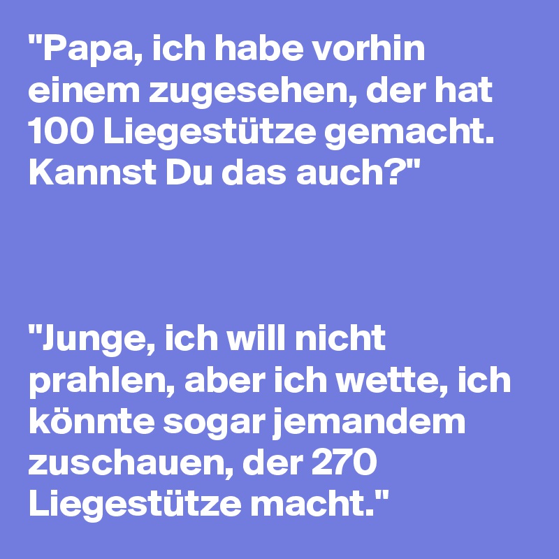 "Papa, ich habe vorhin einem zugesehen, der hat 100 Liegestütze gemacht. Kannst Du das auch?"



"Junge, ich will nicht prahlen, aber ich wette, ich könnte sogar jemandem zuschauen, der 270 Liegestütze macht."