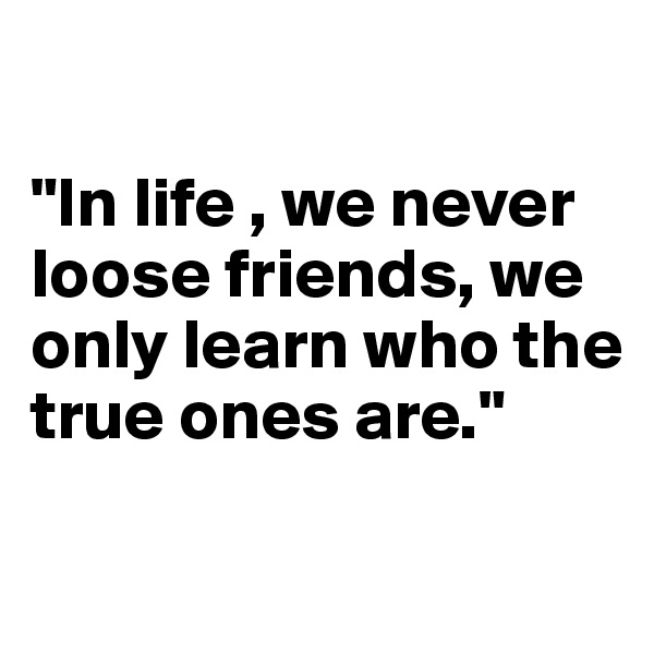

"In life , we never loose friends, we only learn who the true ones are."

