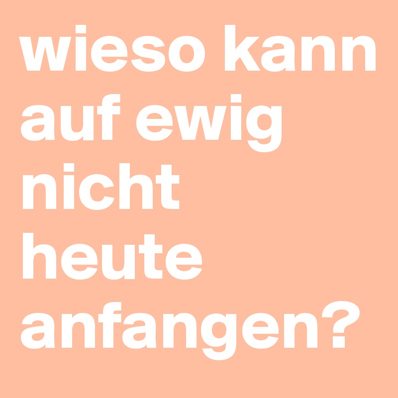 wieso kann auf ewig 
nicht heute anfangen?