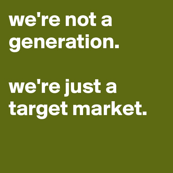 we're not a generation.

we're just a target market.

