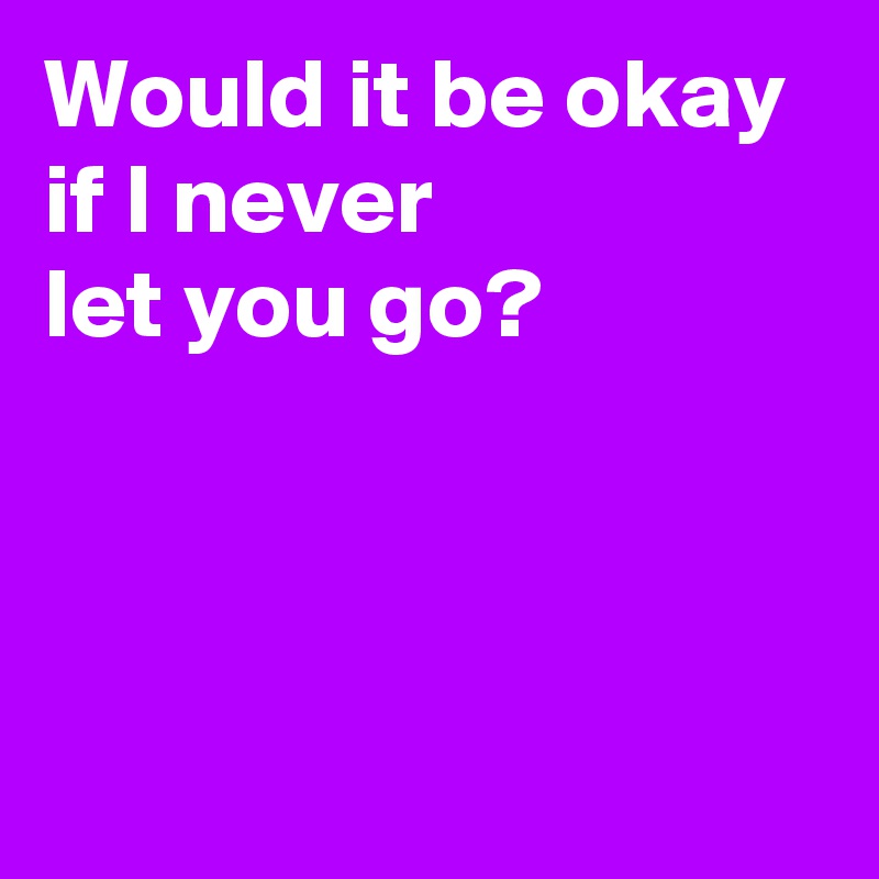Would it be okay 
if I never 
let you go?



