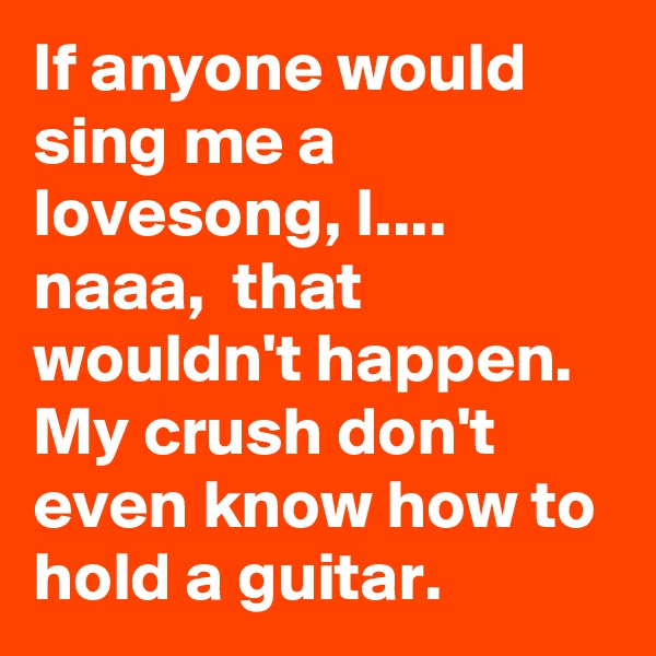 If anyone would sing me a lovesong, I.... 
naaa,  that wouldn't happen. My crush don't even know how to hold a guitar.    